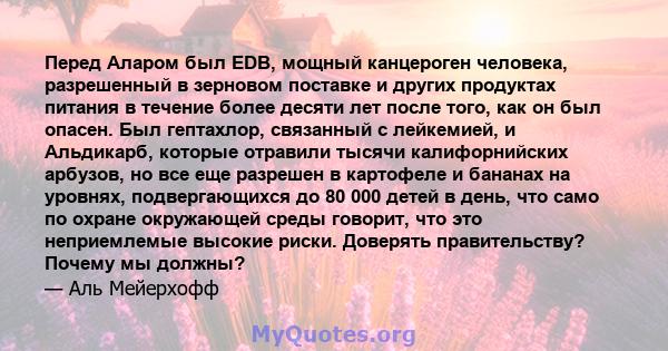 Перед Аларом был EDB, мощный канцероген человека, разрешенный в зерновом поставке и других продуктах питания в течение более десяти лет после того, как он был опасен. Был гептахлор, связанный с лейкемией, и Альдикарб,