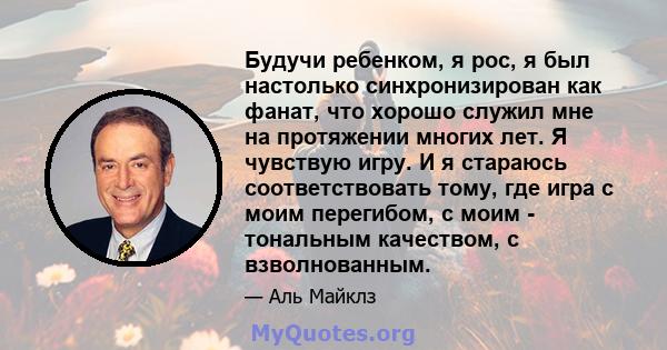 Будучи ребенком, я рос, я был настолько синхронизирован как фанат, что хорошо служил мне на протяжении многих лет. Я чувствую игру. И я стараюсь соответствовать тому, где игра с моим перегибом, с моим - тональным