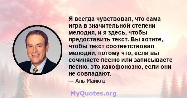 Я всегда чувствовал, что сама игра в значительной степени мелодия, и я здесь, чтобы предоставить текст. Вы хотите, чтобы текст соответствовал мелодии, потому что, если вы сочиняете песню или записываете песню, это