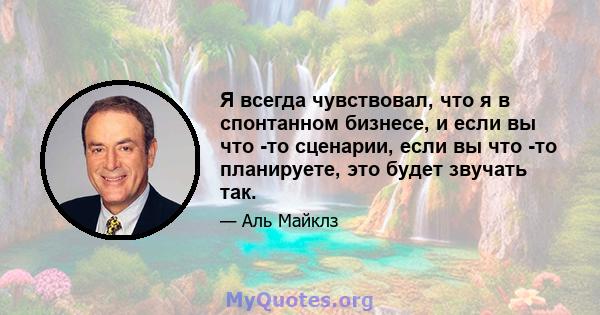 Я всегда чувствовал, что я в спонтанном бизнесе, и если вы что -то сценарии, если вы что -то планируете, это будет звучать так.