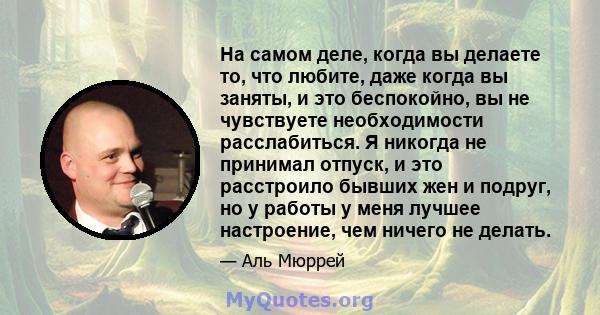 На самом деле, когда вы делаете то, что любите, даже когда вы заняты, и это беспокойно, вы не чувствуете необходимости расслабиться. Я никогда не принимал отпуск, и это расстроило бывших жен и подруг, но у работы у меня 