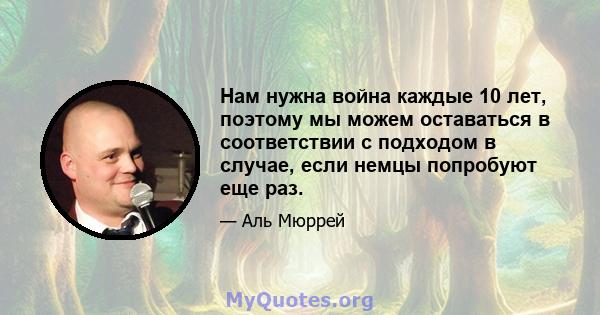 Нам нужна война каждые 10 лет, поэтому мы можем оставаться в соответствии с подходом в случае, если немцы попробуют еще раз.