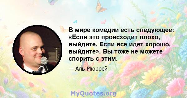 В мире комедии есть следующее: «Если это происходит плохо, выйдите. Если все идет хорошо, выйдите». Вы тоже не можете спорить с этим.