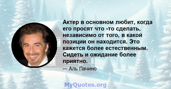 Актер в основном любит, когда его просят что -то сделать, независимо от того, в какой позиции он находится. Это кажется более естественным. Сидеть и ожидание более приятно.