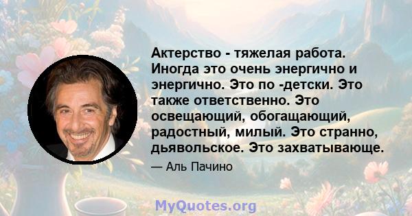 Актерство - тяжелая работа. Иногда это очень энергично и энергично. Это по -детски. Это также ответственно. Это освещающий, обогащающий, радостный, милый. Это странно, дьявольское. Это захватывающе.