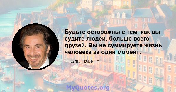 Будьте осторожны с тем, как вы судите людей, больше всего друзей. Вы не суммируете жизнь человека за один момент.