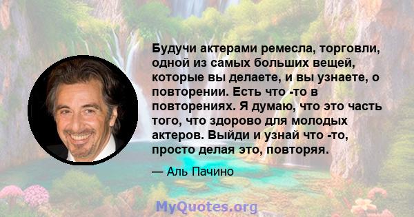 Будучи актерами ремесла, торговли, одной из самых больших вещей, которые вы делаете, и вы узнаете, о повторении. Есть что -то в повторениях. Я думаю, что это часть того, что здорово для молодых актеров. Выйди и узнай