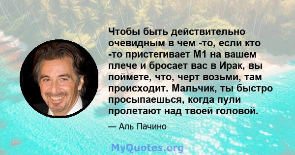 Чтобы быть действительно очевидным в чем -то, если кто -то пристегивает M1 на вашем плече и бросает вас в Ирак, вы поймете, что, черт возьми, там происходит. Мальчик, ты быстро просыпаешься, когда пули пролетают над