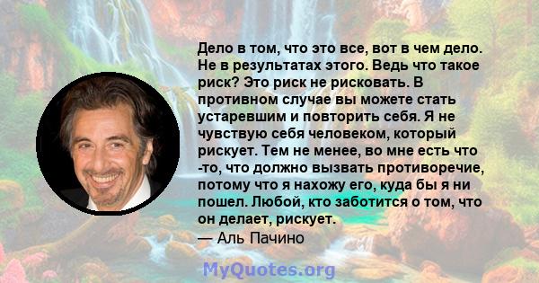 Дело в том, что это все, вот в чем дело. Не в результатах этого. Ведь что такое риск? Это риск не рисковать. В противном случае вы можете стать устаревшим и повторить себя. Я не чувствую себя человеком, который рискует. 