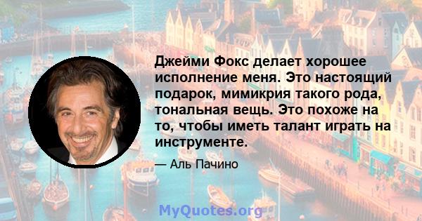 Джейми Фокс делает хорошее исполнение меня. Это настоящий подарок, мимикрия такого рода, тональная вещь. Это похоже на то, чтобы иметь талант играть на инструменте.