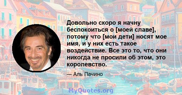 Довольно скоро я начну беспокоиться о [моей славе], потому что [мои дети] носят мое имя, и у них есть такое воздействие. Все это то, что они никогда не просили об этом, это королевство.