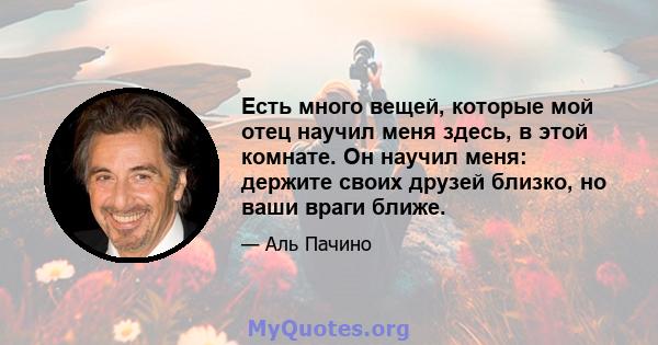 Есть много вещей, которые мой отец научил меня здесь, в этой комнате. Он научил меня: держите своих друзей близко, но ваши враги ближе.