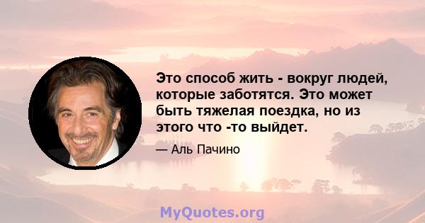 Это способ жить - вокруг людей, которые заботятся. Это может быть тяжелая поездка, но из этого что -то выйдет.