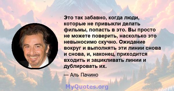 Это так забавно, когда люди, которые не привыкли делать фильмы, попасть в это. Вы просто не можете поверить, насколько это невыносимо скучно. Ожидание вокруг и выполнять эти линии снова и снова, и, наконец, приходится