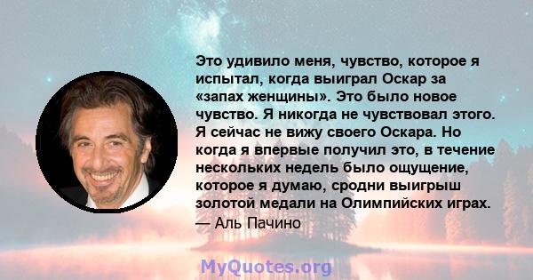 Это удивило меня, чувство, которое я испытал, когда выиграл Оскар за «запах женщины». Это было новое чувство. Я никогда не чувствовал этого. Я сейчас не вижу своего Оскара. Но когда я впервые получил это, в течение