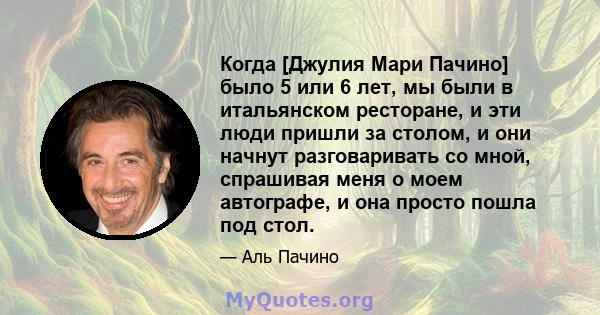 Когда [Джулия Мари Пачино] было 5 или 6 лет, мы были в итальянском ресторане, и эти люди пришли за столом, и они начнут разговаривать со мной, спрашивая меня о моем автографе, и она просто пошла под стол.