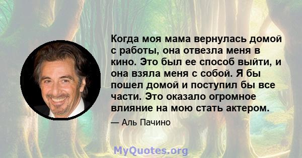 Когда моя мама вернулась домой с работы, она отвезла меня в кино. Это был ее способ выйти, и она взяла меня с собой. Я бы пошел домой и поступил бы все части. Это оказало огромное влияние на мою стать актером.