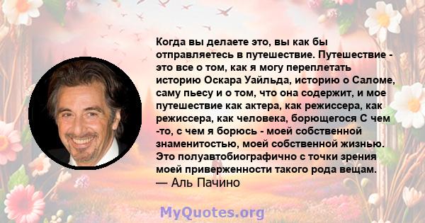 Когда вы делаете это, вы как бы отправляетесь в путешествие. Путешествие - это все о том, как я могу переплетать историю Оскара Уайльда, историю о Саломе, саму пьесу и о том, что она содержит, и мое путешествие как