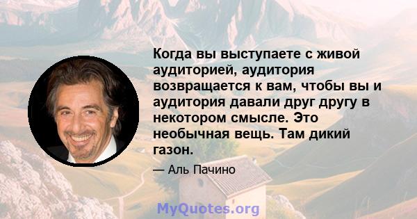 Когда вы выступаете с живой аудиторией, аудитория возвращается к вам, чтобы вы и аудитория давали друг другу в некотором смысле. Это необычная вещь. Там дикий газон.