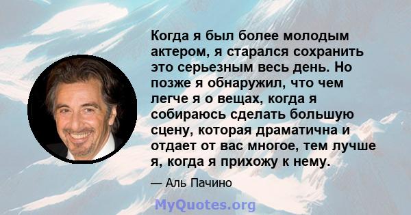 Когда я был более молодым актером, я старался сохранить это серьезным весь день. Но позже я обнаружил, что чем легче я о вещах, когда я собираюсь сделать большую сцену, которая драматична и отдает от вас многое, тем