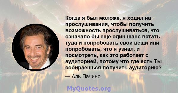 Когда я был моложе, я ходил на прослушивания, чтобы получить возможность прослушиваться, что означало бы еще один шанс встать туда и попробовать свои вещи или попробовать, что я узнал, и посмотреть, как это работает с