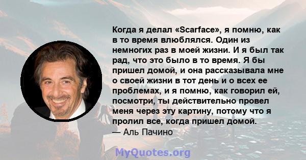 Когда я делал «Scarface», я помню, как в то время влюблялся. Один из немногих раз в моей жизни. И я был так рад, что это было в то время. Я бы пришел домой, и она рассказывала мне о своей жизни в тот день и о всех ее