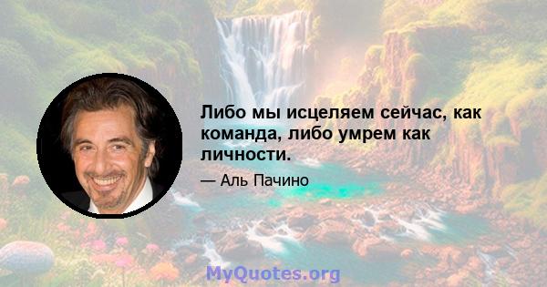 Либо мы исцеляем сейчас, как команда, либо умрем как личности.