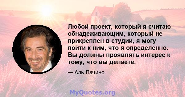 Любой проект, который я считаю обнадеживающим, который не прикреплен в студии, я могу пойти к ним, что я определенно. Вы должны проявлять интерес к тому, что вы делаете.