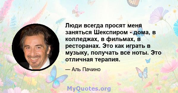 Люди всегда просят меня заняться Шекспиром - дома, в колледжах, в фильмах, в ресторанах. Это как играть в музыку, получать все ноты. Это отличная терапия.