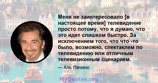 Меня не заинтересовало [в настоящее время] телевидение просто потому, что я думаю, что это идет слишком быстро. За исключением того, что что -то было, возможно, спектаклем по телевидению или отличным телевизионным