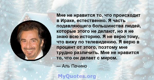 Мне не нравится то, что происходит в Ираке, естественно. Я часть подавляющего большинства людей, которые этого не делают, но я не знаю всю историю. Я не верю тому, что вижу по телевидению. Я верю в процент от этого,