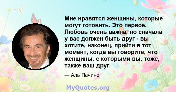 Мне нравятся женщины, которые могут готовить. Это первое. Любовь очень важна, но сначала у вас должен быть друг - вы хотите, наконец, прийти в тот момент, когда вы говорите, что женщины, с которыми вы, тоже, также ваш