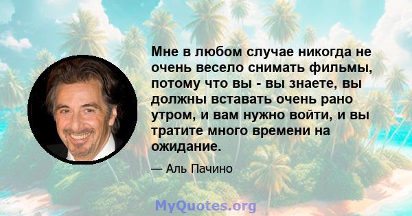 Мне в любом случае никогда не очень весело снимать фильмы, потому что вы - вы знаете, вы должны вставать очень рано утром, и вам нужно войти, и вы тратите много времени на ожидание.