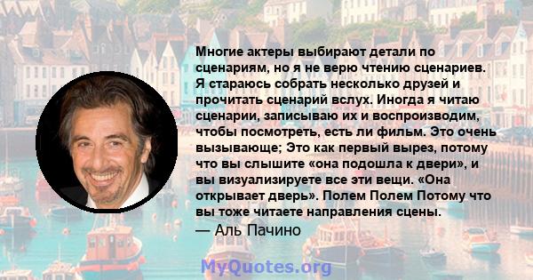 Многие актеры выбирают детали по сценариям, но я не верю чтению сценариев. Я стараюсь собрать несколько друзей и прочитать сценарий вслух. Иногда я читаю сценарии, записываю их и воспроизводим, чтобы посмотреть, есть ли 