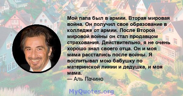 Мой папа был в армии. Вторая мировая война. Он получил свое образование в колледже от армии. После Второй мировой войны он стал продавцом страхования. Действительно, я не очень хорошо знал своего отца. Он и моя мама