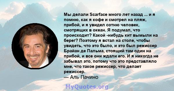 Мы делали Scarface много лет назад ... и я помню, как я кофе и смотрел на пляж, прибой, и я увидел сотню человек, смотрящих в океан. Я подумал, что происходит? Какой -нибудь кит вымыли на берег? Поэтому я встал на