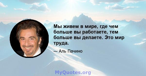 Мы живем в мире, где чем больше вы работаете, тем больше вы делаете. Это мир труда.