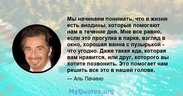 Мы начинаем понимать, что в жизни есть анодины, которые помогают нам в течение дня. Мне все равно, если это прогулка в парке, взгляд в окно, хорошая ванна с пузырькой - что угодно. Даже такая еда, которая вам нравится,