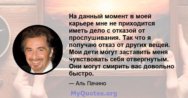 На данный момент в моей карьере мне не приходится иметь дело с отказой от прослушивания. Так что я получаю отказ от других вещей. Мои дети могут заставить меня чувствовать себя отвергнутым. Они могут смирить вас