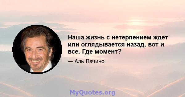 Наша жизнь с нетерпением ждет или оглядывается назад, вот и все. Где момент?