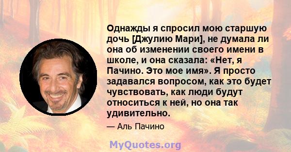 Однажды я спросил мою старшую дочь [Джулию Мари], не думала ли она об изменении своего имени в школе, и она сказала: «Нет, я Пачино. Это мое имя». Я просто задавался вопросом, как это будет чувствовать, как люди будут