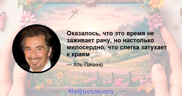 Оказалось, что это время не заживает рану, но настолько милосердно, что слегка затухает к краям