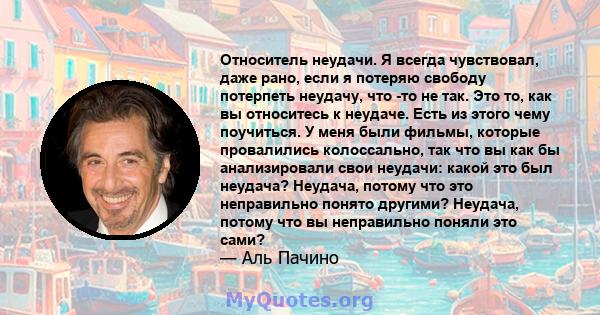 Относитель неудачи. Я всегда чувствовал, даже рано, если я потеряю свободу потерпеть неудачу, что -то не так. Это то, как вы относитесь к неудаче. Есть из этого чему поучиться. У меня были фильмы, которые провалились