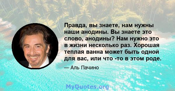 Правда, вы знаете, нам нужны наши анодины. Вы знаете это слово, анодины? Нам нужно это в жизни несколько раз. Хорошая теплая ванна может быть одной для вас, или что -то в этом роде.