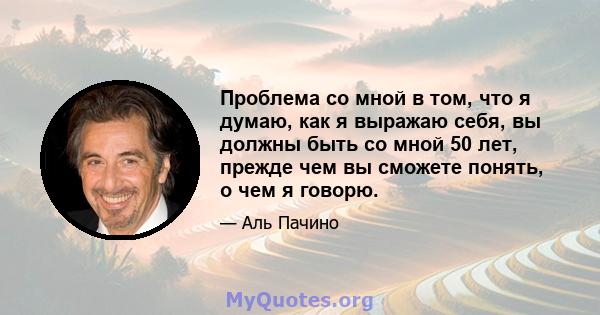 Проблема со мной в том, что я думаю, как я выражаю себя, вы должны быть со мной 50 лет, прежде чем вы сможете понять, о чем я говорю.