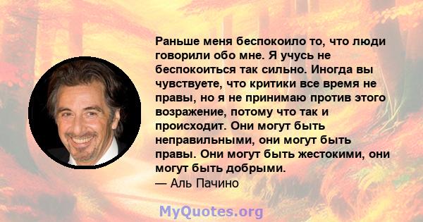 Раньше меня беспокоило то, что люди говорили обо мне. Я учусь не беспокоиться так сильно. Иногда вы чувствуете, что критики все время не правы, но я не принимаю против этого возражение, потому что так и происходит. Они