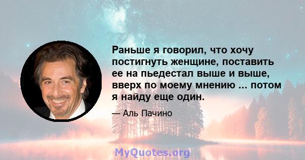 Раньше я говорил, что хочу постигнуть женщине, поставить ее на пьедестал выше и выше, вверх по моему мнению ... потом я найду еще один.