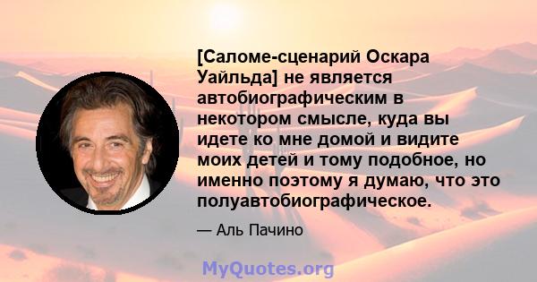 [Саломе-сценарий Оскара Уайльда] не является автобиографическим в некотором смысле, куда вы идете ко мне домой и видите моих детей и тому подобное, но именно поэтому я думаю, что это полуавтобиографическое.