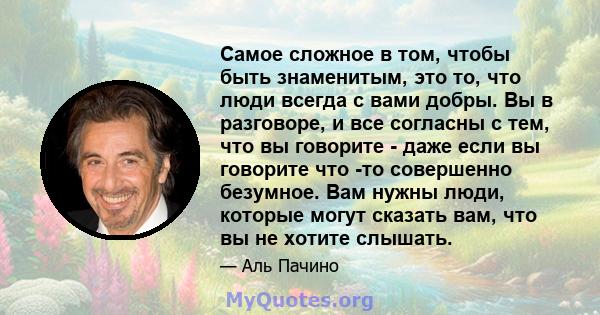 Самое сложное в том, чтобы быть знаменитым, это то, что люди всегда с вами добры. Вы в разговоре, и все согласны с тем, что вы говорите - даже если вы говорите что -то совершенно безумное. Вам нужны люди, которые могут