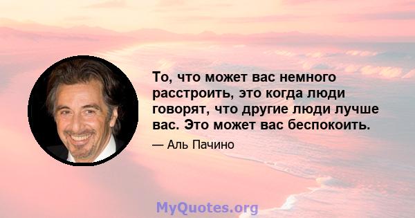 То, что может вас немного расстроить, это когда люди говорят, что другие люди лучше вас. Это может вас беспокоить.